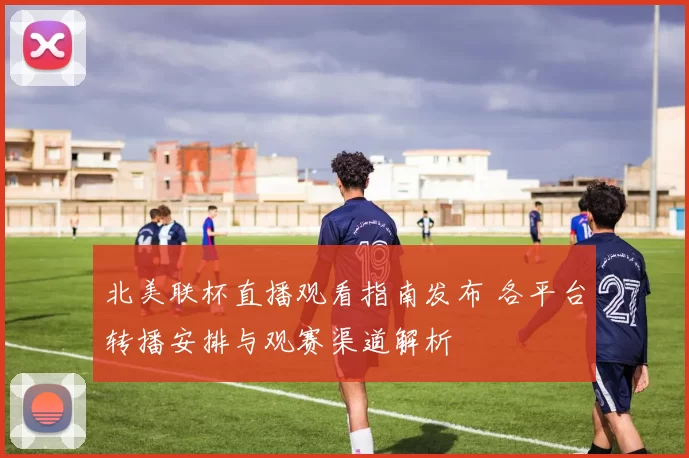 北美联杯直播观看指南发布 各平台转播安排与观赛渠道解析