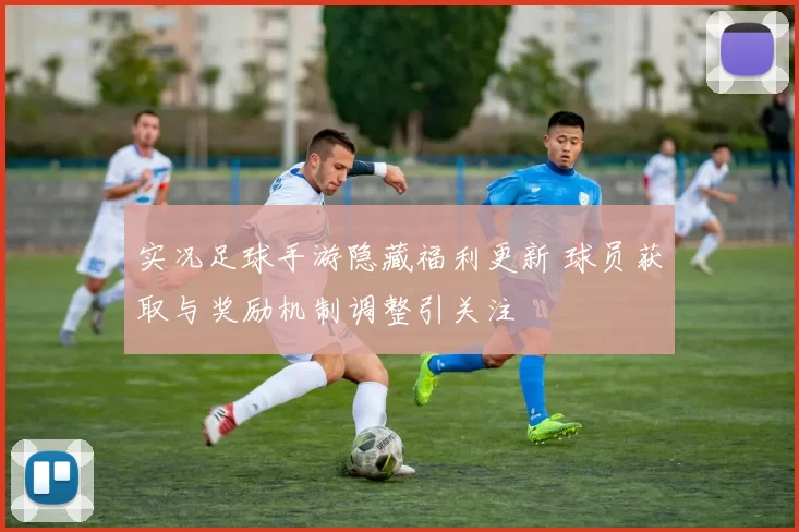 实况足球手游隐藏福利更新 球员获取与奖励机制调整引关注