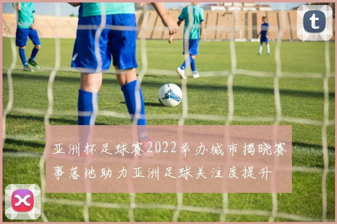 亚洲杯足球赛2022举办城市揭晓赛事落地助力亚洲足球关注度提升