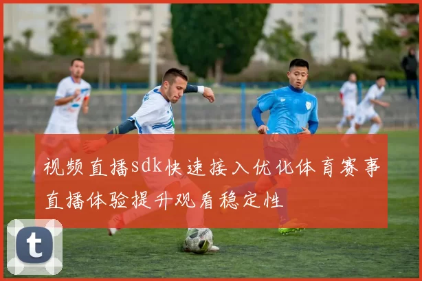 视频直播sdk快速接入优化体育赛事直播体验提升观看稳定性