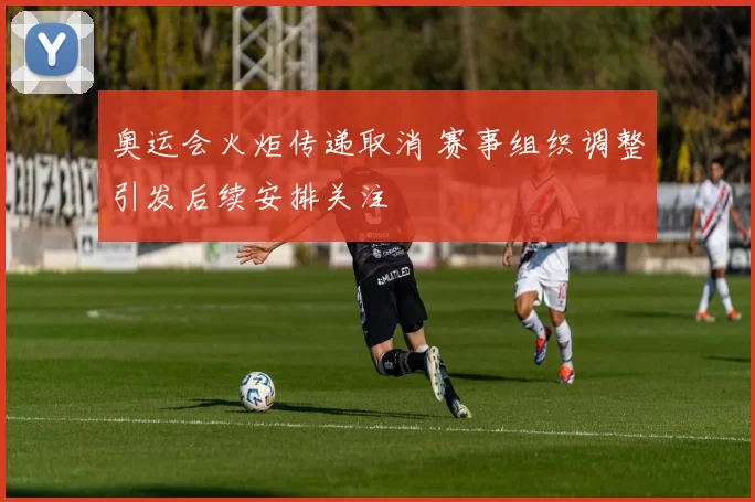 奥运会火炬传递取消 赛事组织调整引发后续安排关注