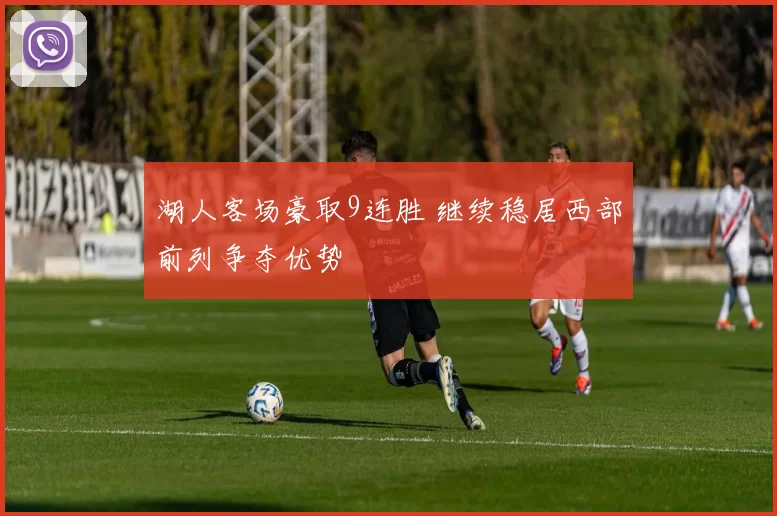 湖人客场豪取9连胜 继续稳居西部前列争夺优势