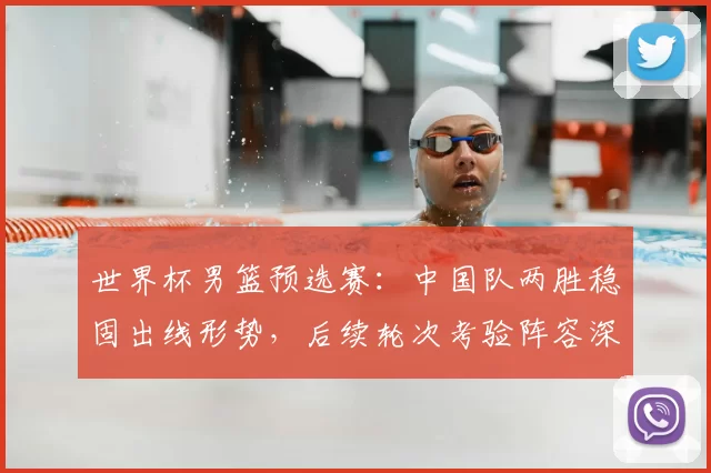 世界杯男篮预选赛：中国队两胜稳固出线形势，后续轮次考验阵容深度