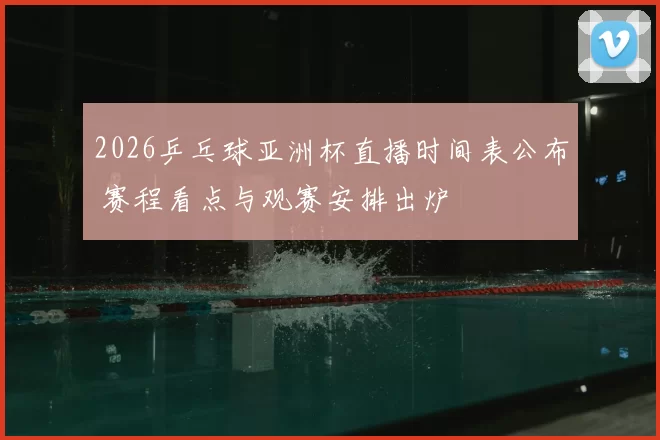 2026乒乓球亚洲杯直播时间表公布 赛程看点与观赛安排出炉