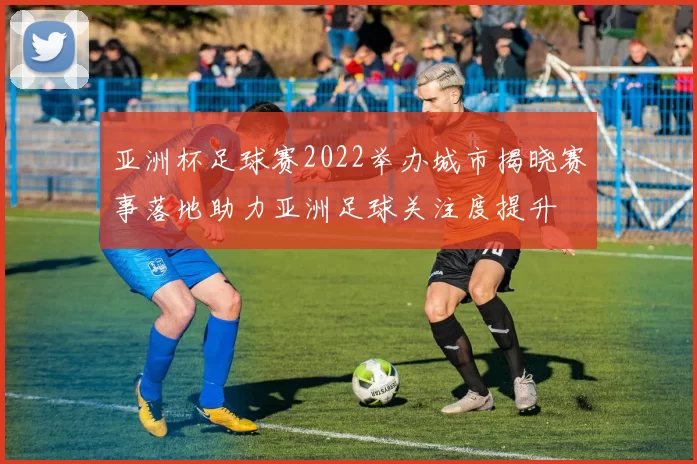 亚洲杯足球赛2022举办城市揭晓赛事落地助力亚洲足球关注度提升