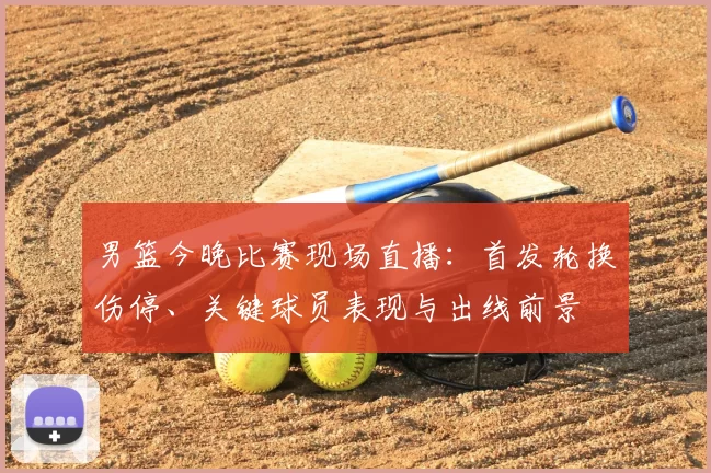 男篮今晚比赛现场直播：首发轮换伤停、关键球员表现与出线前景