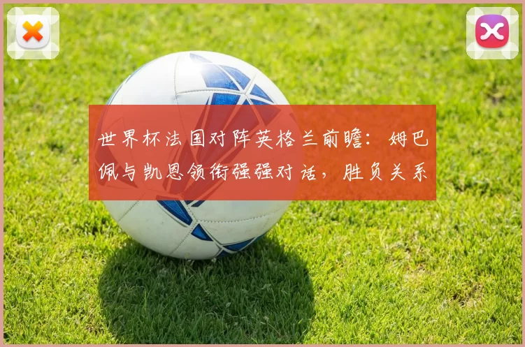 世界杯法国对阵英格兰前瞻:姆巴佩与凯恩领衔强强对话,胜负关系晋级形势