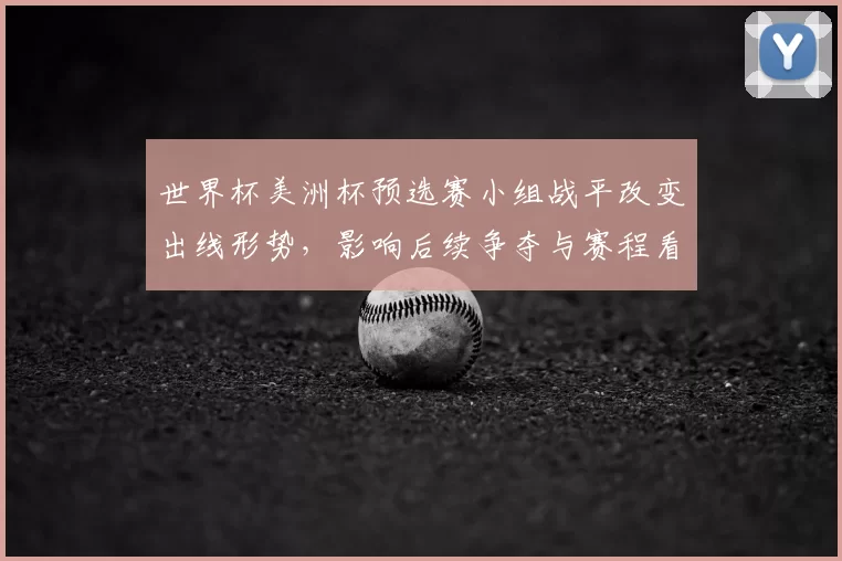 世界杯美洲杯预选赛小组战平改变出线形势，影响后续争夺与赛程看点
