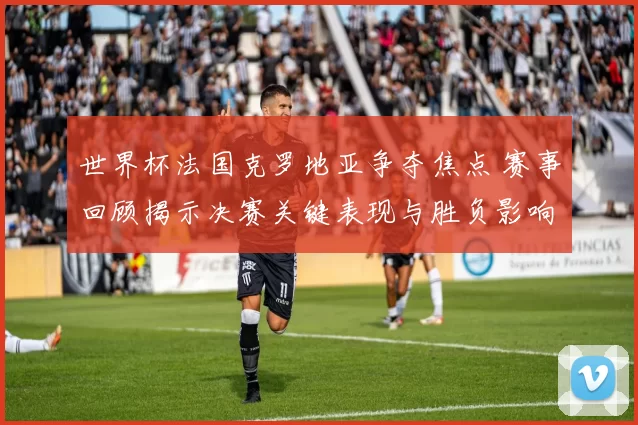 世界杯法国克罗地亚争夺焦点 赛事回顾揭示决赛关键表现与胜负影响