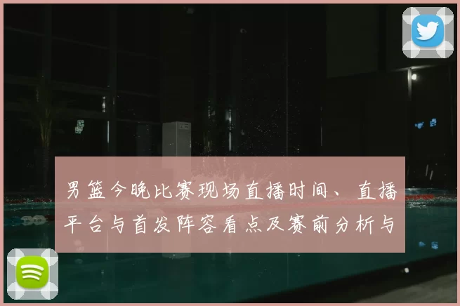 男篮今晚比赛现场直播时间、直播平台与首发阵容看点及赛前分析与观看须知