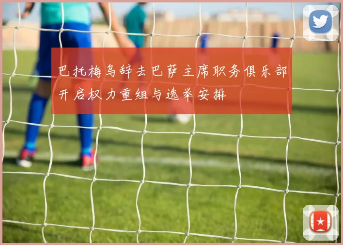 巴托梅乌辞去巴萨主席职务俱乐部开启权力重组与选举安排