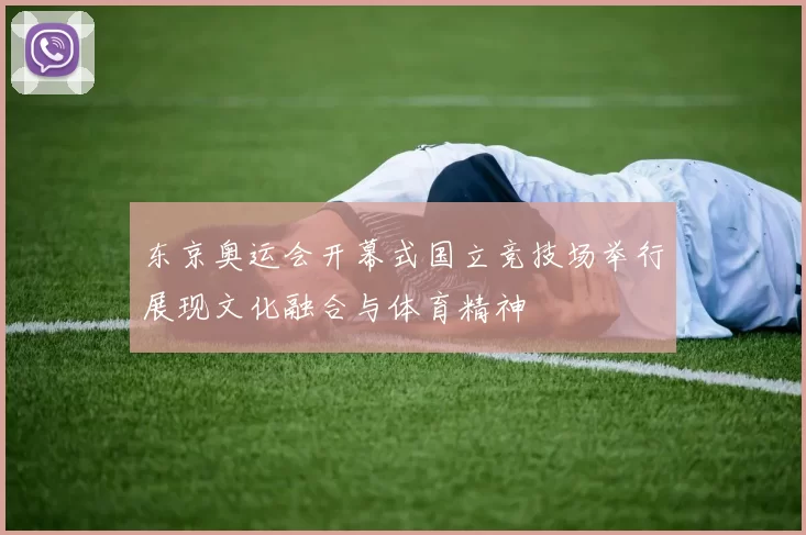东京奥运会开幕式国立竞技场举行展现文化融合与体育精神