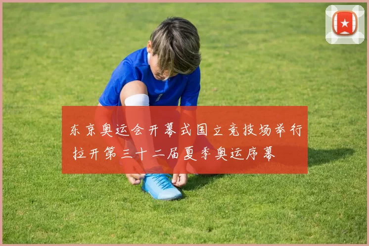 东京奥运会开幕式国立竞技场举行 拉开第三十二届夏季奥运序幕