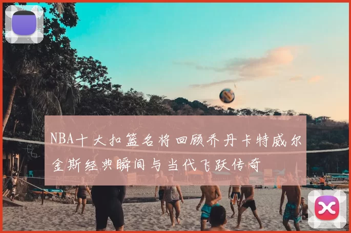 NBA十大扣篮名将回顾乔丹卡特威尔金斯经典瞬间与当代飞跃传奇