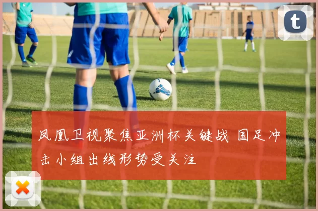 凤凰卫视聚焦亚洲杯关键战 国足冲击小组出线形势受关注