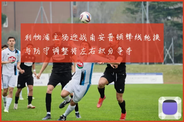 利物浦主场迎战南安普顿锋线轮换与防守调整将左右积分争夺