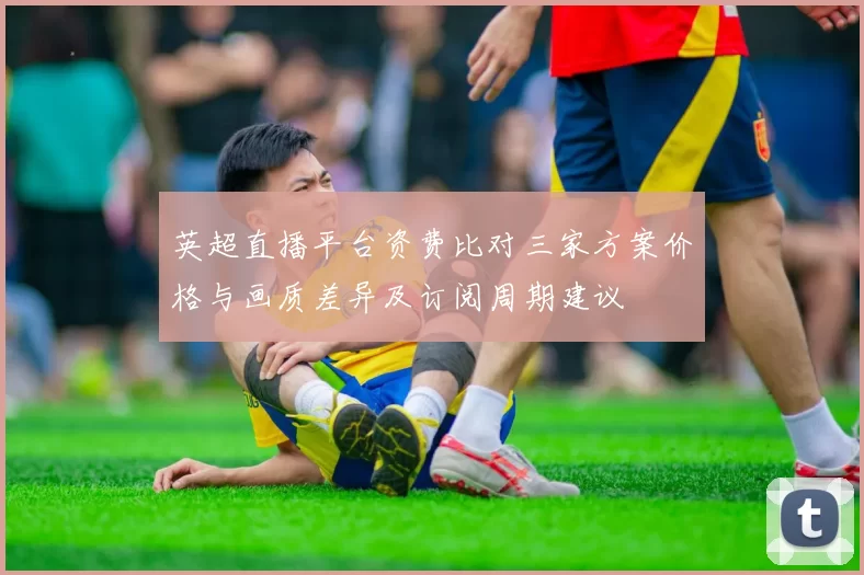 英超直播平台资费比对三家方案价格与画质差异及订阅周期建议