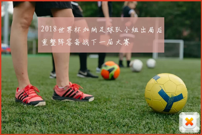 2018世界杯加纳足球队小组出局后重整阵容备战下一届大赛