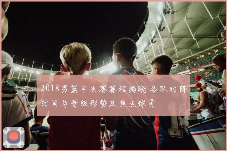 2018男篮半决赛赛程揭晓 各队对阵时间与晋级形势及焦点球员