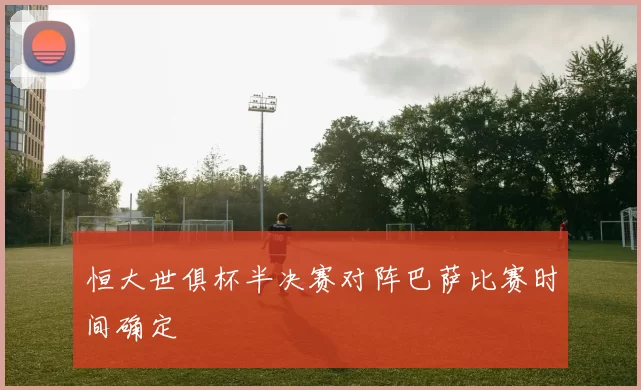 恒大世俱杯半决赛对阵巴萨比赛时间确定