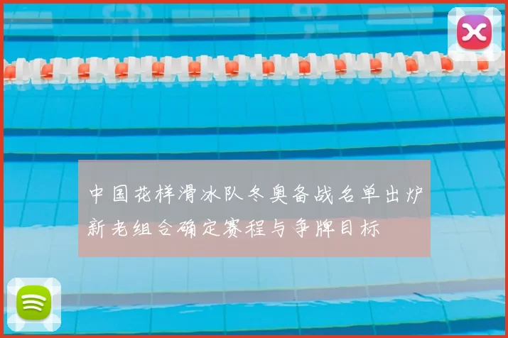 中国花样滑冰队冬奥备战名单出炉新老组合确定赛程与争牌目标