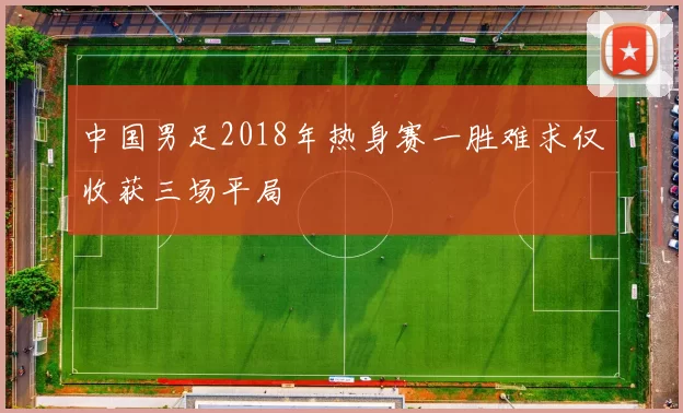 中国男足2018年热身赛一胜难求仅收获三场平局