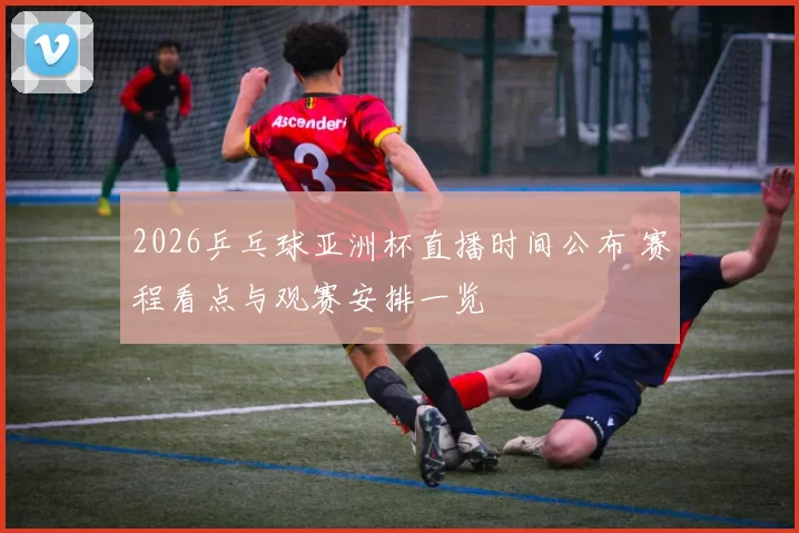 2026乒乓球亚洲杯直播时间公布 赛程看点与观赛安排一览