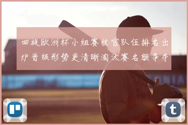 回旋欧洲杯小组赛收官队伍排名出炉晋级形势更清晰淘汰赛名额争夺加剧