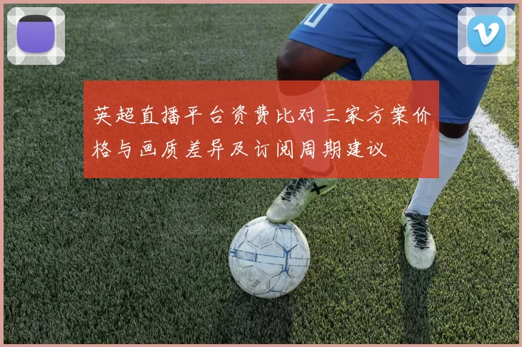 英超直播平台资费比对三家方案价格与画质差异及订阅周期建议