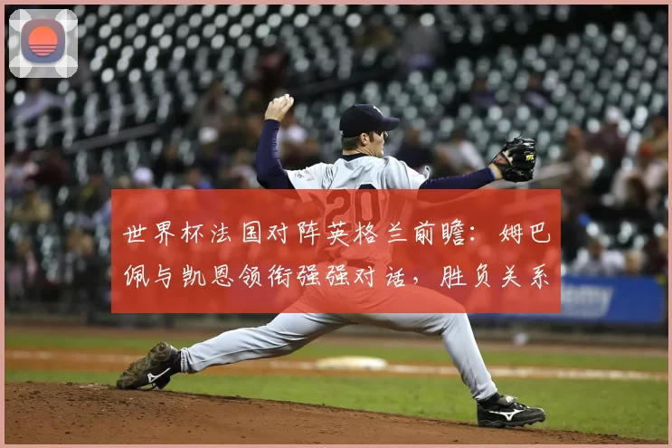 世界杯法国对阵英格兰前瞻：姆巴佩与凯恩领衔强强对话，胜负关系晋级形势