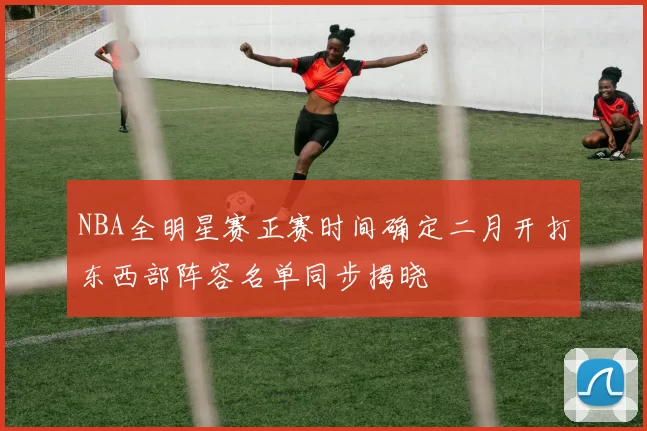 NBA全明星赛正赛时间确定二月开打东西部阵容名单同步揭晓