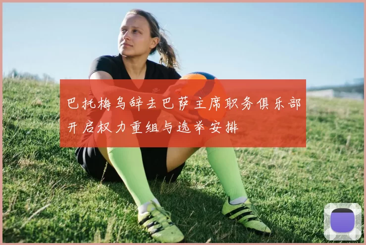巴托梅乌辞去巴萨主席职务俱乐部开启权力重组与选举安排