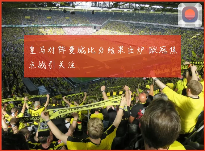 皇马对阵曼城比分结果出炉 欧冠焦点战引关注
