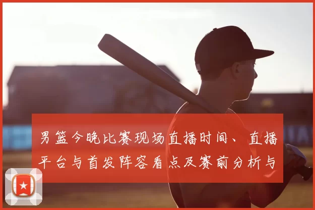 男篮今晚比赛现场直播时间、直播平台与首发阵容看点及赛前分析与观看须知