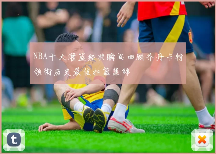NBA十大灌篮经典瞬间回顾乔丹卡特领衔历史最佳扣篮集锦