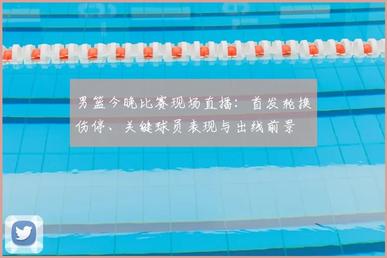 男篮今晚比赛现场直播：首发轮换伤停、关键球员表现与出线前景