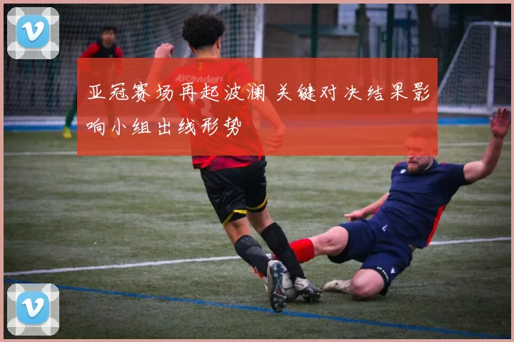 亚冠赛场再起波澜 关键对决结果影响小组出线形势