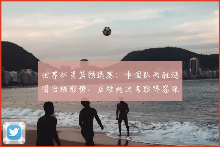 世界杯男篮预选赛：中国队两胜稳固出线形势，后续轮次考验阵容深度