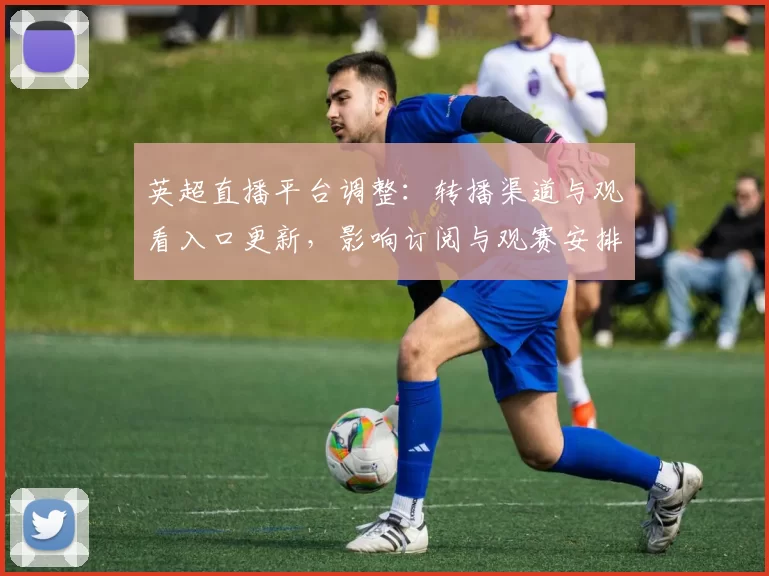 英超直播平台调整：转播渠道与观看入口更新，影响订阅与观赛安排