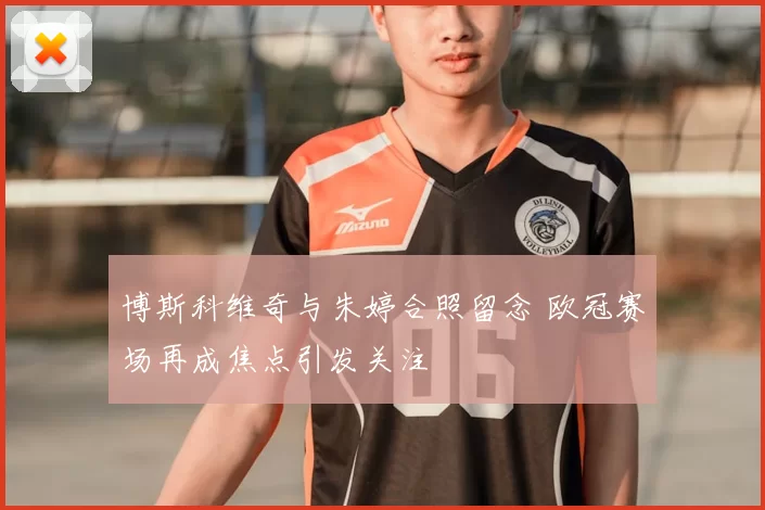 博斯科维奇与朱婷合照留念 欧冠赛场再成焦点引发关注