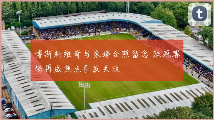 博斯科维奇与朱婷合照留念 欧冠赛场再成焦点引发关注