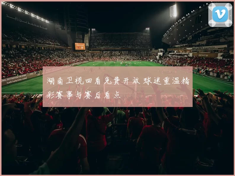 湖南卫视回看免费开放 球迷重温精彩赛事与赛后看点