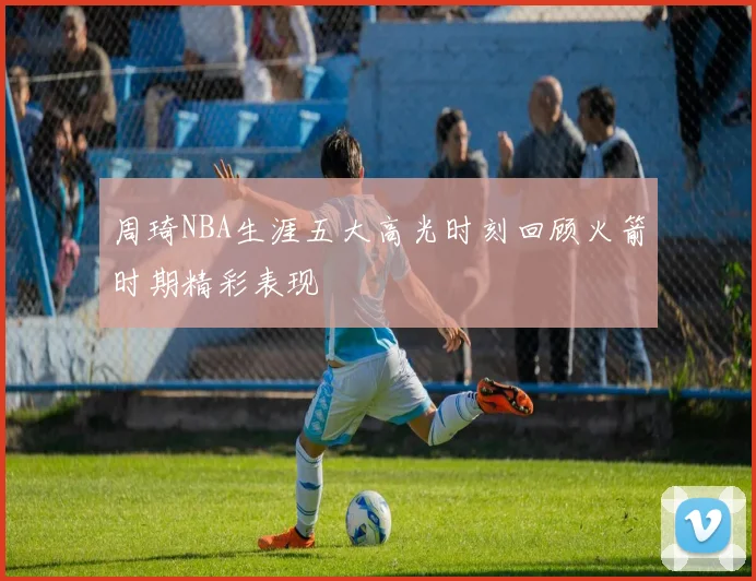 周琦NBA生涯五大高光时刻回顾火箭时期精彩表现