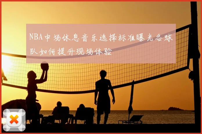 NBA中场休息音乐选择标准曝光各球队如何提升现场体验