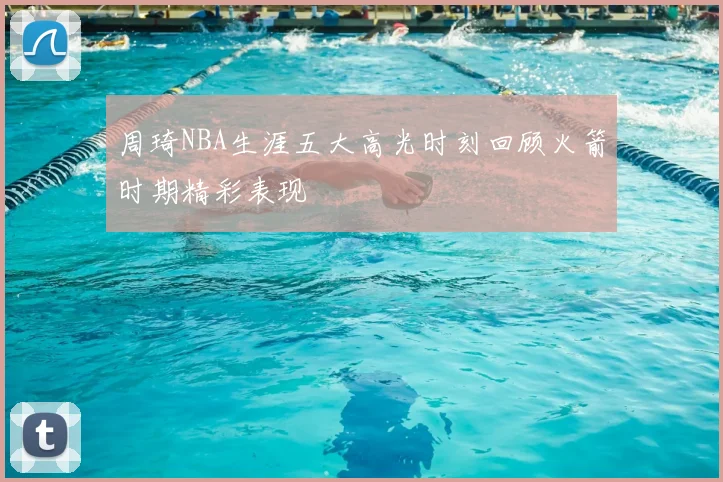 周琦NBA生涯五大高光时刻回顾火箭时期精彩表现