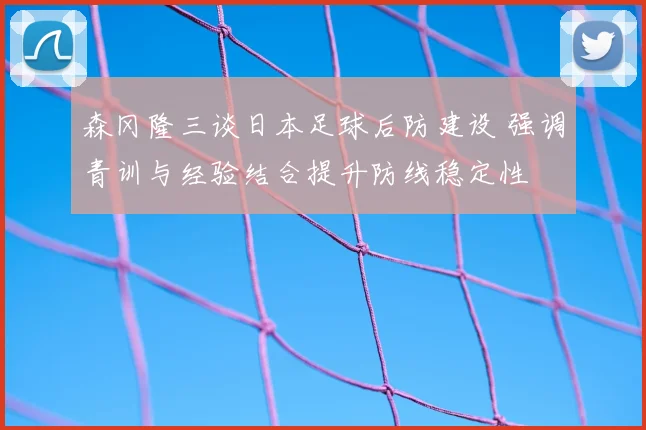 森冈隆三谈日本足球后防建设 强调青训与经验结合提升防线稳定性