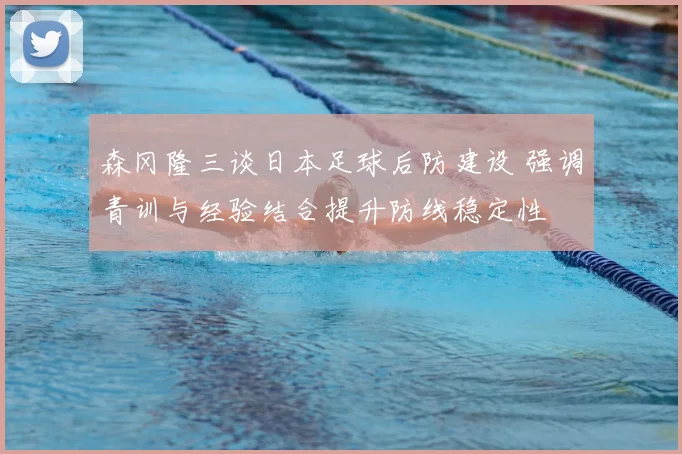 森冈隆三谈日本足球后防建设 强调青训与经验结合提升防线稳定性