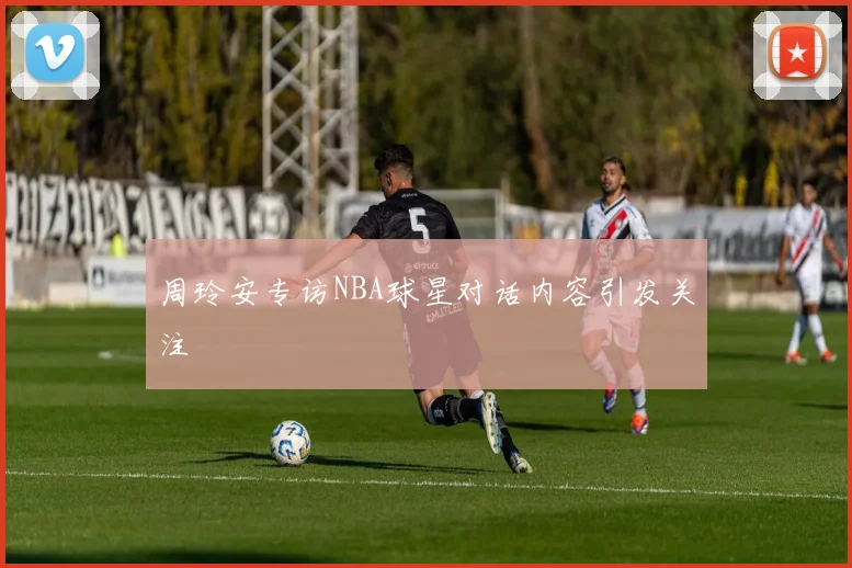 周玲安专访NBA球星对话内容引发关注